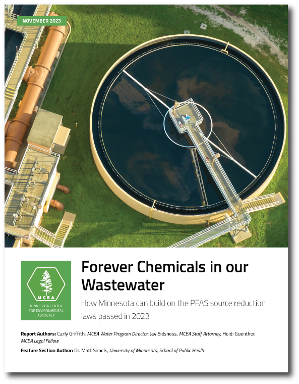 Image of the front of page of M C E A PFAS report titled Forever Chemicals in our Waster. The title image is of a wastewater treatment plant and below is text that reads Forever Chemicals in our Wastewater How Minnesota can build on the PFAS source reduction laws passed in 2023. M C E A logo is on the bottom left and below that listed the authors: Report Authors: Carly Griffith, MCEA Water Program Director, Jay Eidsness, MCEA Staff Attorney, Heidi Guenther, MCEA Legal Fellow Feature Section Author: Dr. Matt Simcik, University of Minnesota, School of Public Health