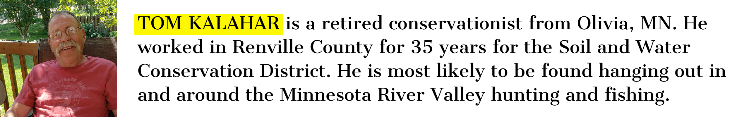 TOM KALAHAR is a retired conservationist from Olivia, MN. He worked in Renville County for 35 years for the Soil and Water Conservation District. He is most likely to be found hanging out in and around the Minnesota River Valley hunting and fishing.